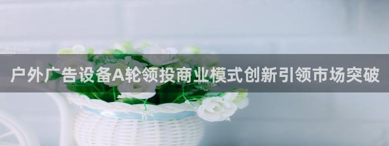 杏宇代理注册：户外广告设备A轮领投商业模式创新引领市场突破
